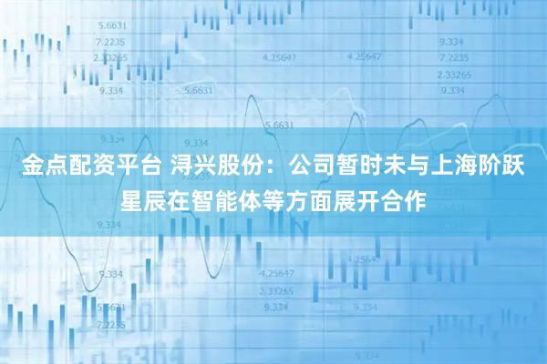 金点配资平台 浔兴股份：公司暂时未与上海阶跃星辰在智能体等方面展开合作