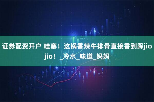 证券配资开户 哇塞！这锅香辣牛排骨直接香到跺jiojio！_冷水_味道_妈妈