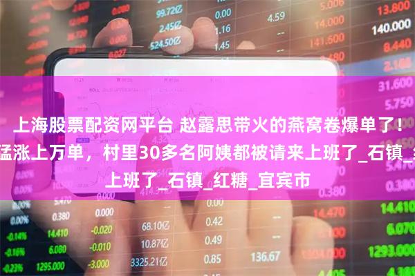 上海股票配资网平台 赵露思带火的燕窝卷爆单了！企业：几天猛涨上万单，村里30多名阿姨都被请来上班了_石镇_红糖_宜宾市