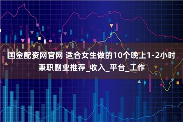 国金配资网官网 适合女生做的10个晚上1-2小时兼职副业推荐_收入_平台_工作