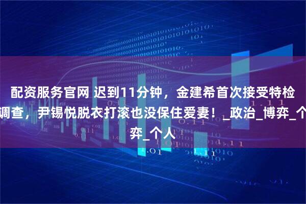 配资服务官网 迟到11分钟，金建希首次接受特检组调查，尹锡悦脱衣打滚也没保住爱妻！_政治_博弈_个人