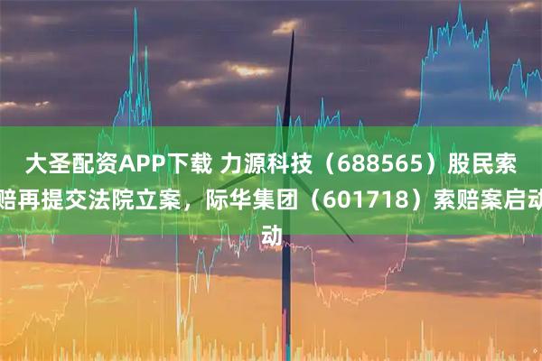大圣配资APP下载 力源科技（688565）股民索赔再提交法院立案，际华集团（601718）索赔案启动