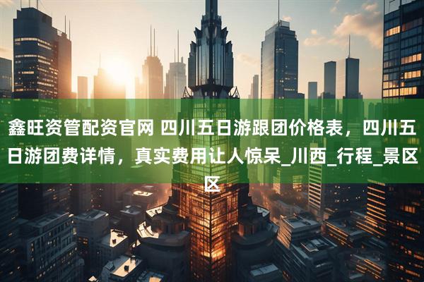 鑫旺资管配资官网 四川五日游跟团价格表，四川五日游团费详情，真实费用让人惊呆_川西_行程_景区