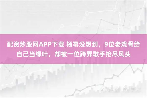 配资炒股网APP下载 杨幂没想到，9位老戏骨给自己当绿叶，却被一位跨界歌手抢尽风头