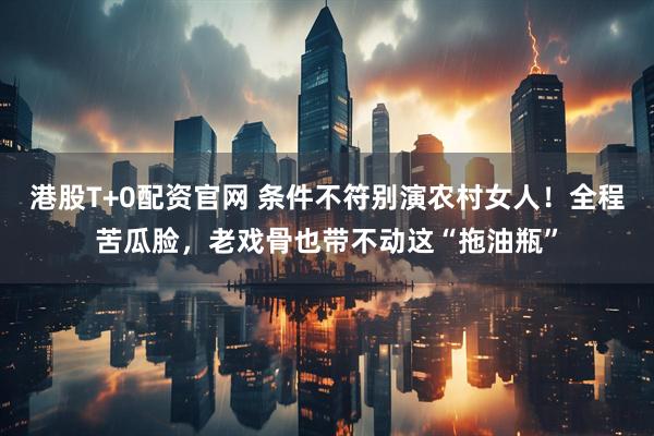 港股T+0配资官网 条件不符别演农村女人！全程苦瓜脸，老戏骨也带不动这“拖油瓶”