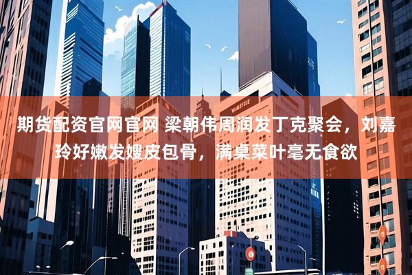 期货配资官网官网 梁朝伟周润发丁克聚会，刘嘉玲好嫩发嫂皮包骨，满桌菜叶毫无食欲