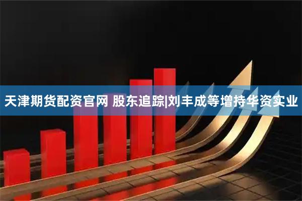 天津期货配资官网 股东追踪|刘丰成等增持华资实业