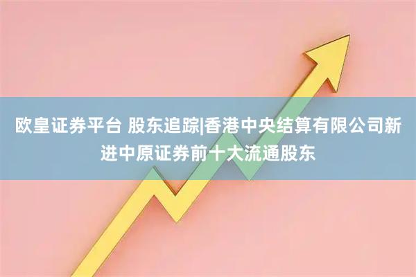 欧皇证券平台 股东追踪|香港中央结算有限公司新进中原证券前十大流通股东