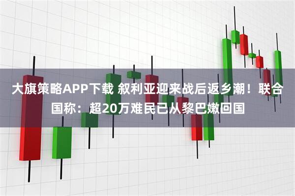 大旗策略APP下载 叙利亚迎来战后返乡潮！联合国称：超20万难民已从黎巴嫩回国