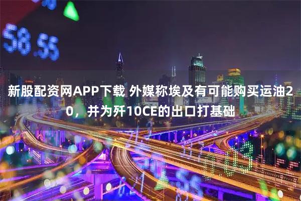 新股配资网APP下载 外媒称埃及有可能购买运油20，并为歼10CE的出口打基础