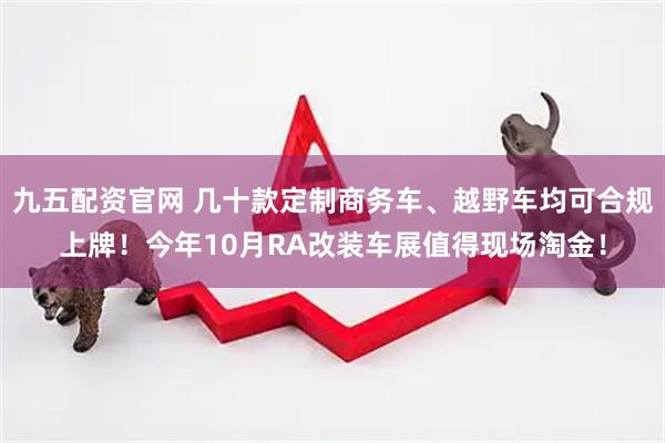 九五配资官网 几十款定制商务车、越野车均可合规上牌！今年10月RA改装车展值得现场淘金！