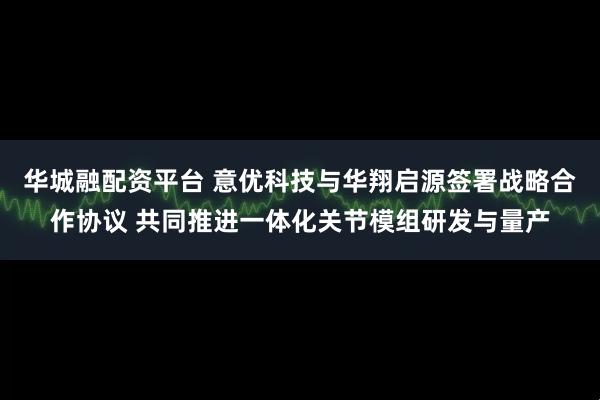 华城融配资平台 意优科技与华翔启源签署战略合作协议 共同推进一体化关节模组研发与量产