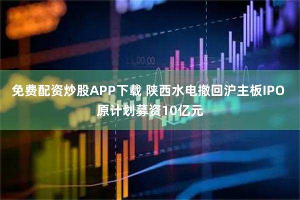 免费配资炒股APP下载 陕西水电撤回沪主板IPO 原计划募资10亿元