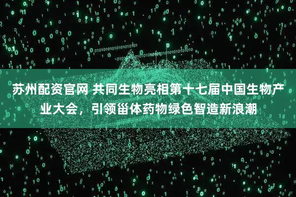 苏州配资官网 共同生物亮相第十七届中国生物产业大会，引领甾体药物绿色智造新浪潮