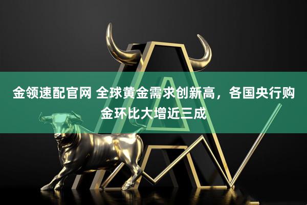 金领速配官网 全球黄金需求创新高，各国央行购金环比大增近三成