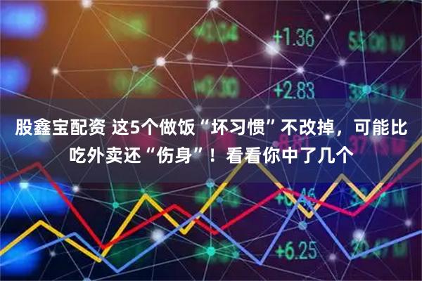 股鑫宝配资 这5个做饭“坏习惯”不改掉，可能比吃外卖还“伤身”！看看你中了几个