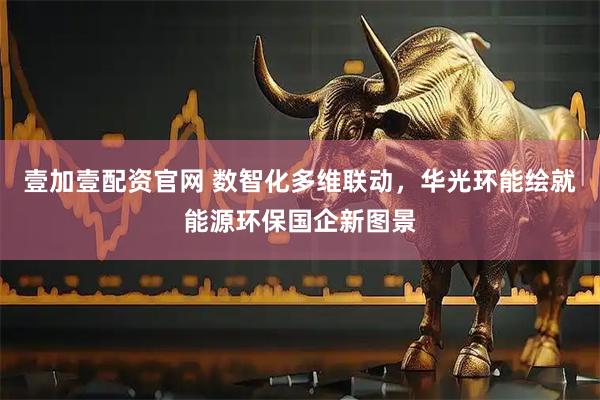 壹加壹配资官网 数智化多维联动，华光环能绘就能源环保国企新图景