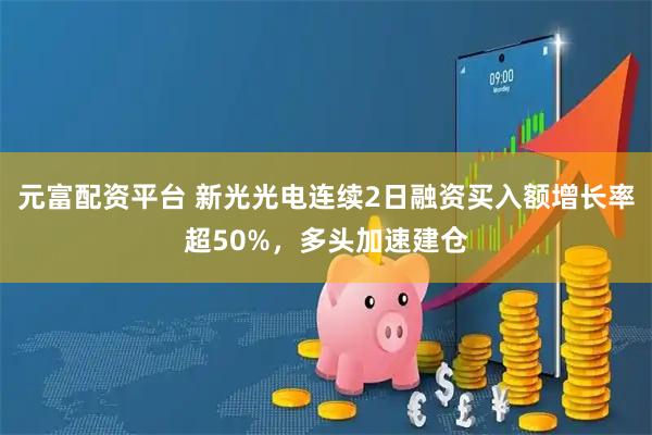 元富配资平台 新光光电连续2日融资买入额增长率超50%，多头加速建仓