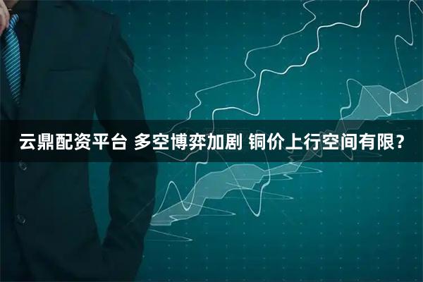 云鼎配资平台 多空博弈加剧 铜价上行空间有限？