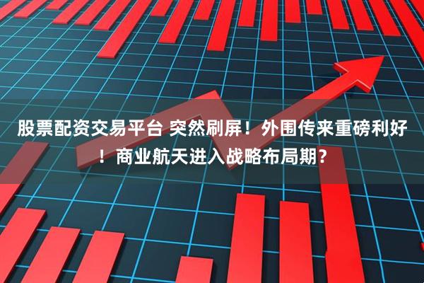 股票配资交易平台 突然刷屏！外围传来重磅利好！商业航天进入战略布局期？