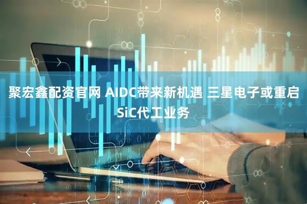 聚宏鑫配资官网 AIDC带来新机遇 三星电子或重启SiC代工业务