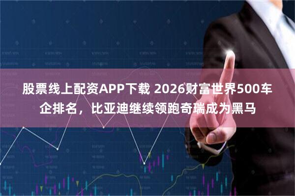 股票线上配资APP下载 2026财富世界500车企排名，比亚迪继续领跑奇瑞成为黑马